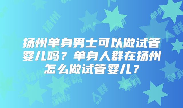 扬州单身男士可以做试管婴儿吗？单身人群在扬州怎么做试管婴儿？
