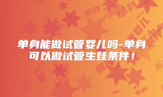 单身能做试管婴儿吗-单身可以做试管生娃条件！