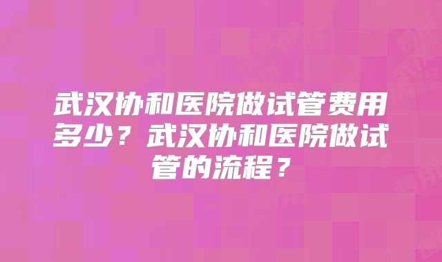 武汉协和医院做试管费用多少？武汉协和医院做试管的流程？