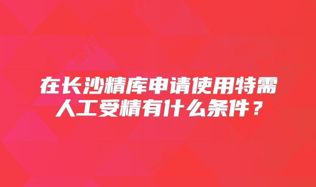 在长沙精库申请使用特需人工受精有什么条件？