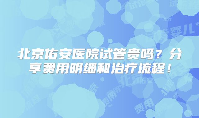 北京佑安医院试管贵吗？分享费用明细和治疗流程！