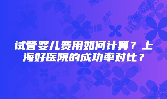 试管婴儿费用如何计算？上海好医院的成功率对比？