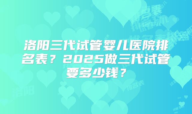 洛阳三代试管婴儿医院排名表？2025做三代试管要多少钱？