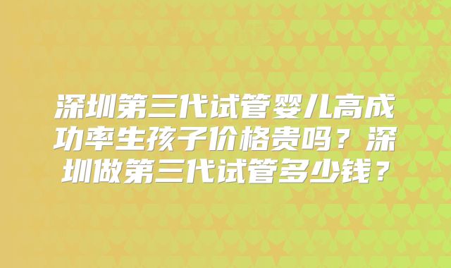 深圳第三代试管婴儿高成功率生孩子价格贵吗？深圳做第三代试管多少钱？