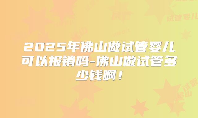 2025年佛山做试管婴儿可以报销吗-佛山做试管多少钱啊！