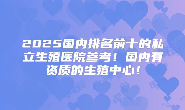 2025国内排名前十的私立生殖医院参考！国内有资质的生殖中心！