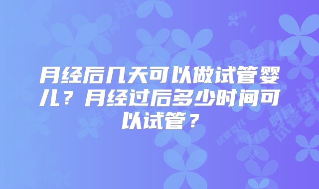 月经后几天可以做试管婴儿？月经过后多少时间可以试管？