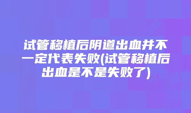试管移植后阴道出血并不一定代表失败(试管移植后出血是不是失败了)