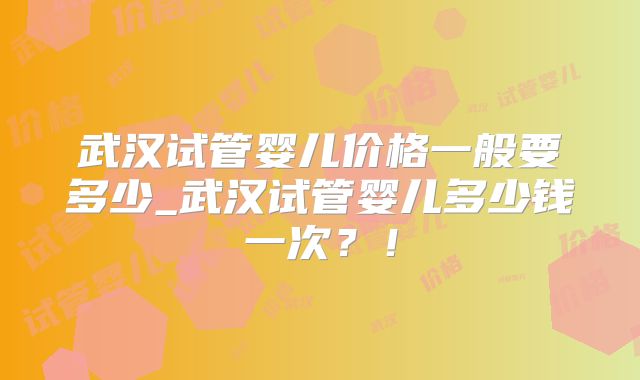 武汉试管婴儿价格一般要多少_武汉试管婴儿多少钱一次?!