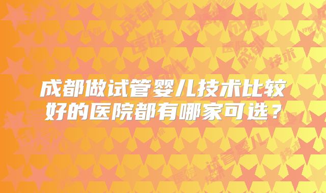 成都做试管婴儿技术比较好的医院都有哪家可选？