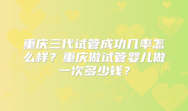 重庆三代试管成功几率怎么样？重庆做试管婴儿做一次多少钱？