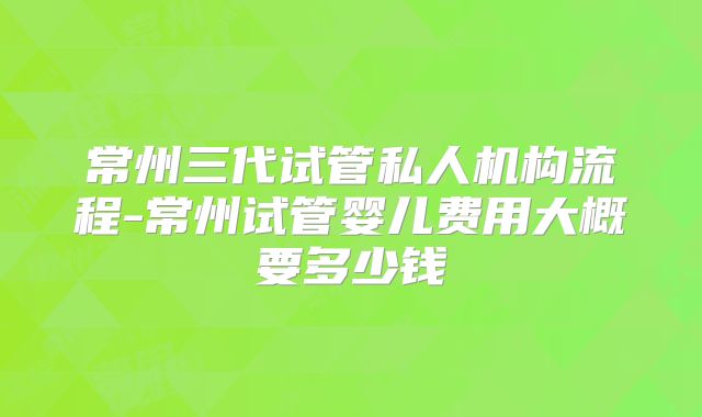 常州三代试管私人机构流程-常州试管婴儿费用大概要多少钱