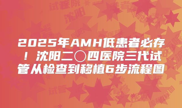 2025年AMH低患者必存！沈阳二〇四医院三代试管从检查到移植6步流程图