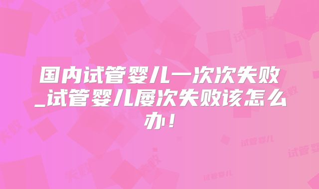 国内试管婴儿一次次失败_试管婴儿屡次失败该怎么办!