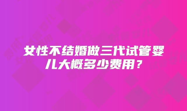 女性不结婚做三代试管婴儿大概多少费用？