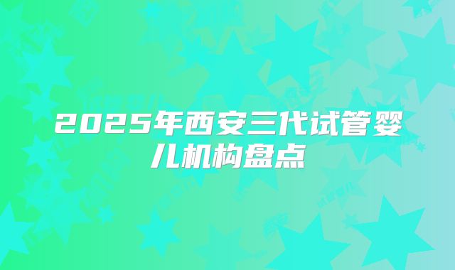 2025年西安三代试管婴儿机构盘点