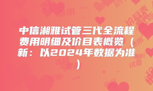 中信湘雅试管三代全流程费用明细及价目表概览（新：以2024年数据为准）