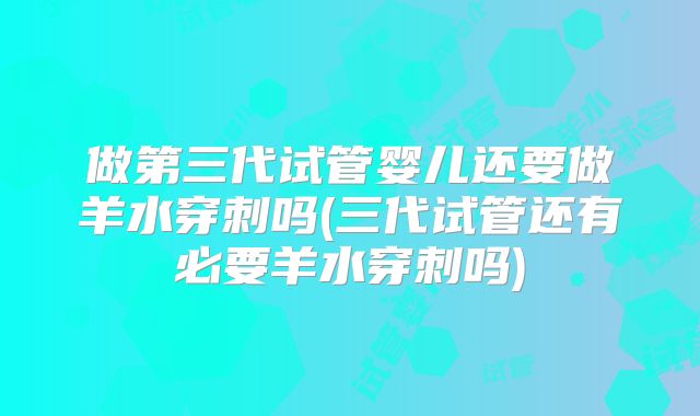 做第三代试管婴儿还要做羊水穿刺吗(三代试管还有必要羊水穿刺吗)