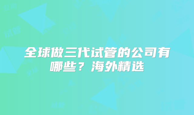 全球做三代试管的公司有哪些？海外精选