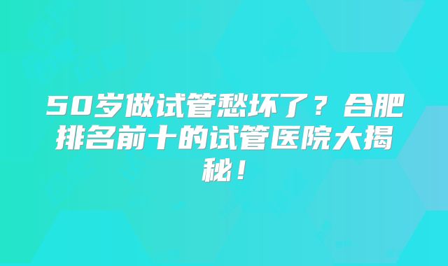 50岁做试管愁坏了？合肥排名前十的试管医院大揭秘！