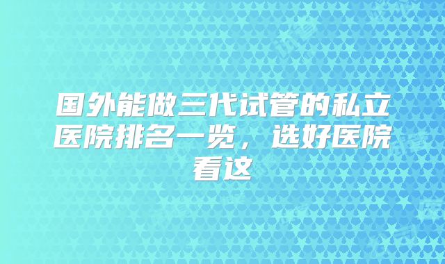 国外能做三代试管的私立医院排名一览,选好医院看这