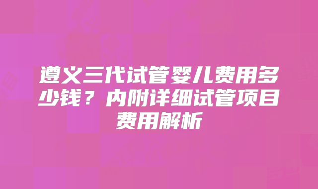 遵义三代试管婴儿费用多少钱？内附详细试管项目费用解析
