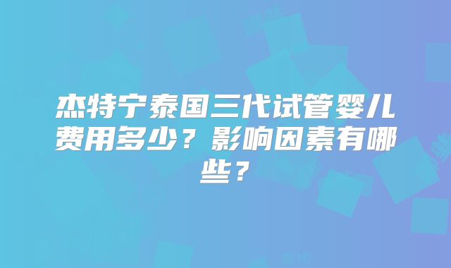 杰特宁泰国三代试管婴儿费用多少？影响因素有哪些？