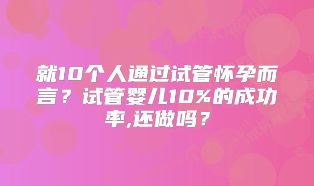 就10个人通过试管怀孕而言？试管婴儿10%的成功率,还做吗？