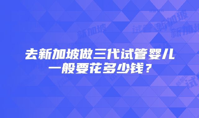 去新加坡做三代试管婴儿一般要花多少钱？