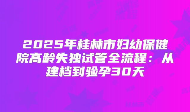 2025年桂林市妇幼保健院高龄失独试管全流程:从建档到验孕30天