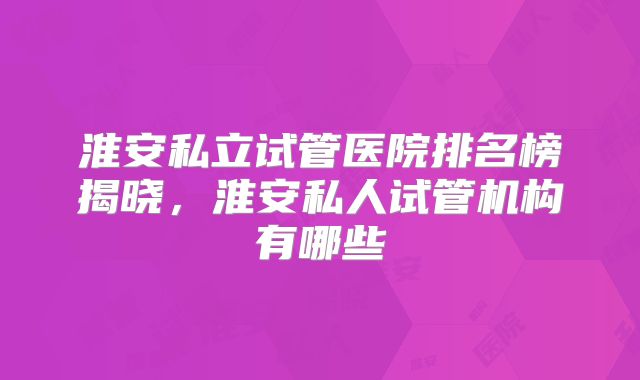 淮安私立试管医院排名榜揭晓，淮安私人试管机构有哪些