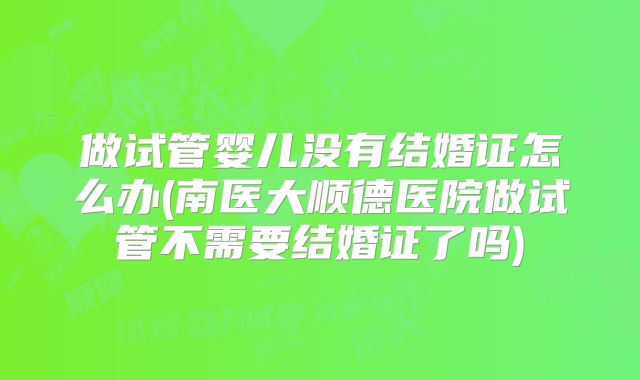 做试管婴儿没有结婚证怎么办(南医大顺德医院做试管不需要结婚证了吗)