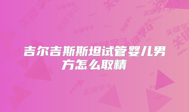 吉尔吉斯斯坦试管婴儿男方怎么取精