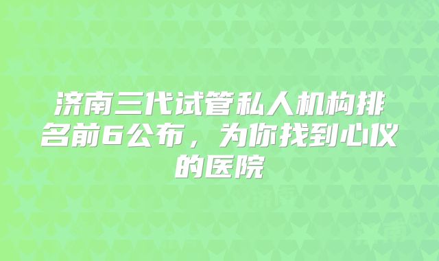 济南三代试管私人机构排名前6公布,为你找到心仪的医院