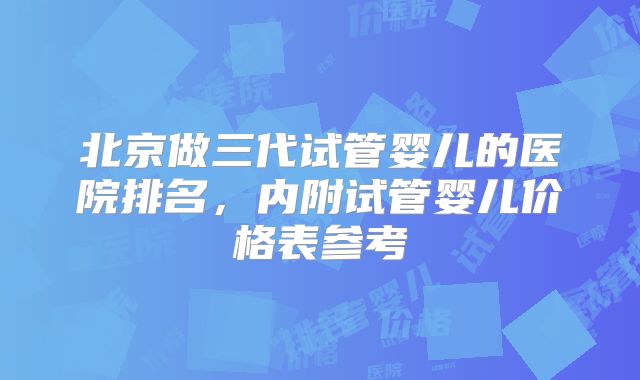 北京做三代试管婴儿的医院排名，内附试管婴儿价格表参考