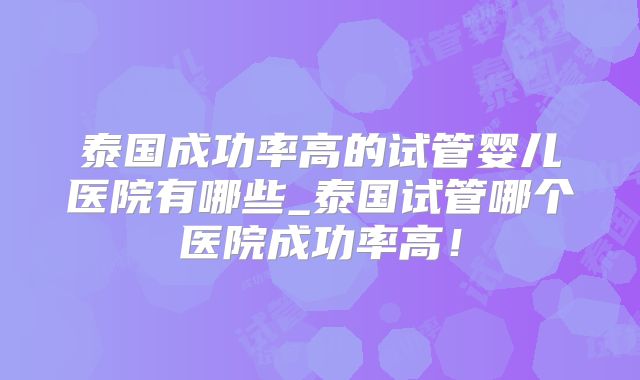 泰国成功率高的试管婴儿医院有哪些_泰国试管哪个医院成功率高！