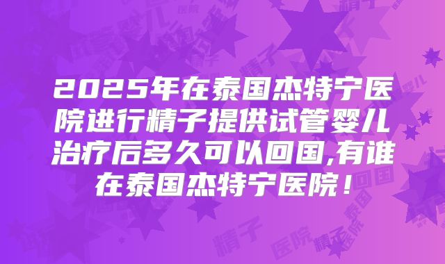 2025年在泰国杰特宁医院进行精子提供试管婴儿治疗后多久可以回国,有谁在泰国杰特宁医院！