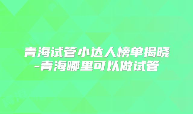 青海试管小达人榜单揭晓-青海哪里可以做试管