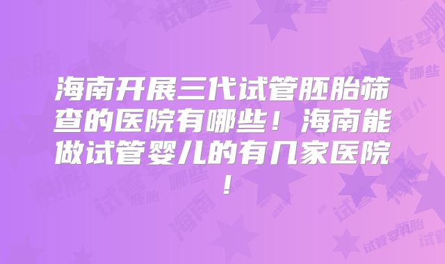 海南开展三代试管胚胎筛查的医院有哪些！海南能做试管婴儿的有几家医院！