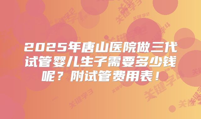 2025年唐山医院做三代试管婴儿生子需要多少钱呢?附试管费用表!