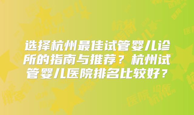 选择杭州最佳试管婴儿诊所的指南与推荐？杭州试管婴儿医院排名比较好？