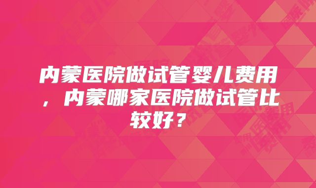 内蒙医院做试管婴儿费用,内蒙哪家医院做试管比较好?