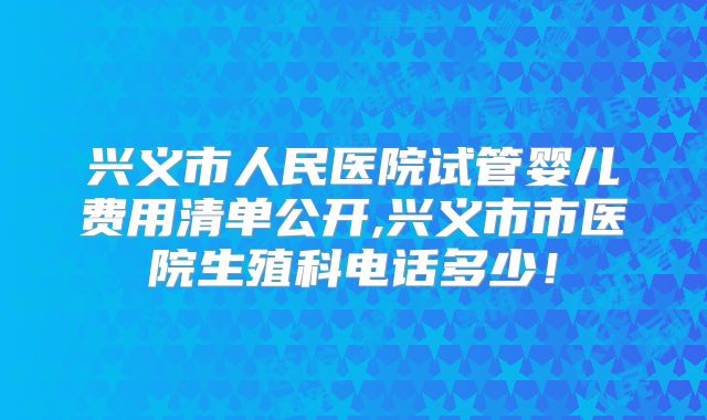 兴义市人民医院试管婴儿费用清单公开,兴义市市医院生殖科电话多少!