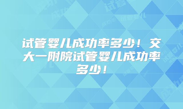 试管婴儿成功率多少!交大一附院试管婴儿成功率多少!