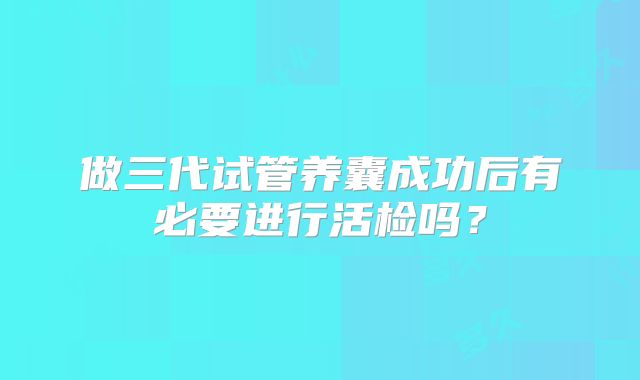 做三代试管养囊成功后有必要进行活检吗？