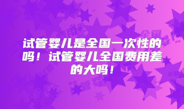 试管婴儿是全国一次性的吗！试管婴儿全国费用差的大吗！