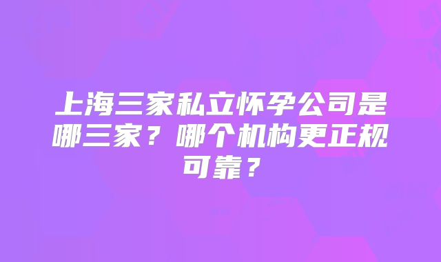 上海三家私立怀孕公司是哪三家?哪个机构更正规可靠?