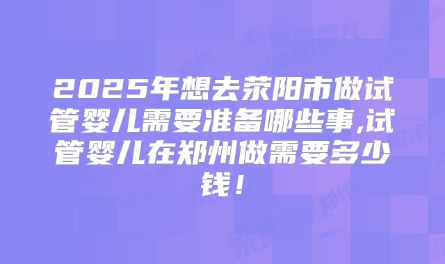 2025年想去荥阳市做试管婴儿需要准备哪些事,试管婴儿在郑州做需要多少钱!