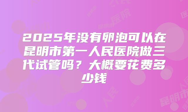 2025年没有卵泡可以在昆明市第一人民医院做三代试管吗？大概要花费多少钱