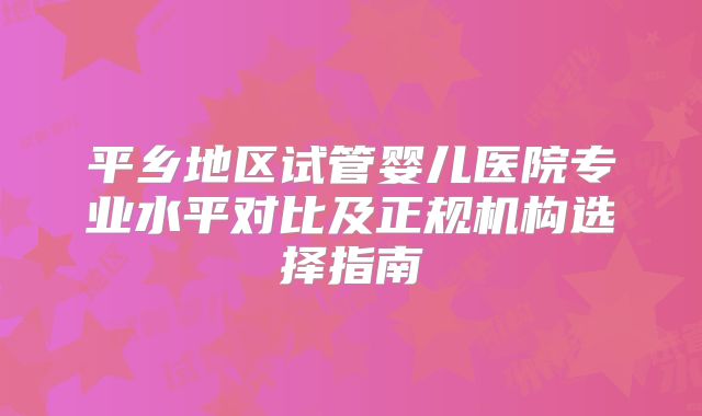 平乡地区试管婴儿医院专业水平对比及正规机构选择指南
